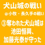 【小牧・長久手の戦い／犬山城の戦い】③奪われた犬山城は池田恒興、加藤光泰が守った